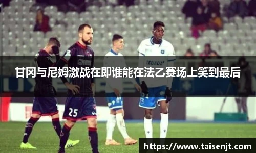 甘冈与尼姆激战在即谁能在法乙赛场上笑到最后